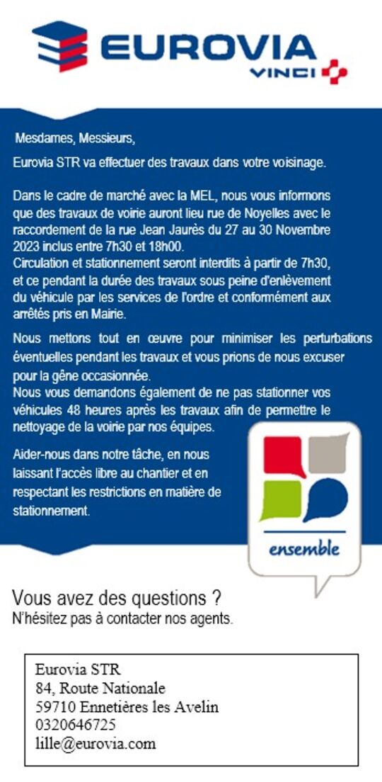 Dans le cadre de marché avec la MEL, nous vous informons que des travaux de voirie auront lieu rue de Noyelles avec le raccordement de la rue Jean Jaurès du 27 au 30 Novembre 2023 inclus entre 7h30 et 18h00.
Circulation et stationnement seront interdits à partir de 7h30, et ce pendant la durée des travaux sous peine d'enlèvement du véhicule par les services de l'ordre et conformément aux arrêtés pris en Mairie.

Nous mettons tout en œuvre pour minimiser les perturbations éventuelles pendant les travaux et vous prions de nous excuser 
pour la gêne occasionnée.
Nous vous demandons également de ne pas stationner vos véhicules 48 heures après les travaux afin de permettre le nettoyage de la voirie par nos équipes.

Aidez-nous dans notre tâche, en nous
laissant l’accès libre au chantier et en 
respectant les restrictions en matière de
stationnement.

Des questions ?
Eurovia STR
84, Route Nationale
59710 Ennetières les Avelin
0320646725
lille@eurovia.com


